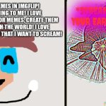I'm never leaving Imgflip! | *SCREAMS SO LOUD THAT YOUR EARDRUMS EXPLODE*; I LOVE MAKING MEMES IN IMGFLIP! IT MEANS EVERYTHING TO ME! I LOVE BRAINSTORMING IDEAS FOR MEMES, CREATE THEM AND SHARE THEM WITH THE WORLD! I LOVE BEING IN IMGFLIP SO MUCH THAT I WANT TO SCREAM! | image tagged in ct happy then screams remastered,imgflip,happy | made w/ Imgflip meme maker