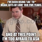 I'VE BEEN USING 'LOL' TO MEAN 'LOTS OF LOVE' FOR FIVE YEARS; AND AT THIS POINT I'M TOO AFRAID TO ASK | I'VE BEEN USING 'LOL' TO MEAN 'LOTS OF LOVE' FOR FIVE YEARS; AND AT THIS POINT I'M TOO AFRAID TO ASK | image tagged in memes,afraid to ask andy,lol,lolz,love,lolol | made w/ Imgflip meme maker
