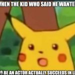 Surprised Pikachu | WHEN THE KID WHO SAID HE WANTED; TO BE AN ACTOR ACTUALLY SUCCEEDS IN LIFE | image tagged in surprised pikachu | made w/ Imgflip meme maker