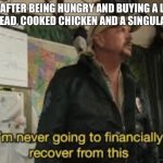It truely is like that isn’t it? | ME AFTER BEING HUNGRY AND BUYING A LOAF OF BREAD, COOKED CHICKEN AND A SINGULAR EGG | image tagged in i am never going to recover from this | made w/ Imgflip meme maker
