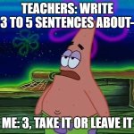 Maybe 4 if i'm feeling generous ¯\_(◉‿◉)_/¯ | TEACHERS: WRITE 3 TO 5 SENTENCES ABOUT-; ME: 3, TAKE IT OR LEAVE IT | image tagged in patrick star take it or leave,teacher,you,are,getting,three | made w/ Imgflip meme maker