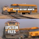 A train hitting a school bus | BLACK HISTORY MONTH; EPSTEIN FILES | image tagged in a train hitting a school bus | made w/ Imgflip meme maker