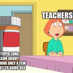 I felt the need to post this | TEACHERS; A STUPID LONG LESSON ABOUT SOMETHING ONLY A FEW JOBS PUT TO GOOD USE | image tagged in lois prescription pills | made w/ Imgflip meme maker