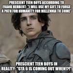 Paul Atreides Close Up | PRESCIENT TEEN BOYS ACCORDING TO FRANK HERBERT: "I WILL USE MY GIFT TO FORGE A PATH FOR HUMANITY FOR MILLENNIA TO COME"; PRESCIENT TEEN BOYS IN REALITY: "GTA 6 IS COMING OUT WHEN!?!" | image tagged in paul atreides close up | made w/ Imgflip meme maker