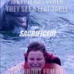 Kid fears dolphins | MY FRIENDS WHEN THEY SEE A FLAT TABLE; SACRIFICE!!! THE SHORT FRIEND | image tagged in kid fears dolphins | made w/ Imgflip meme maker