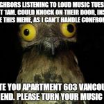Crazy eyed bird | NEIGHBORS LISTENING TO LOUD MUSIC TUESDAY NIGHT 1AM. COULD KNOCK ON THEIR DOOR, INSTEAD I CREATE THIS MEME, AS I CAN'T HANDLE CONFRONTATION. | image tagged in crazy eyed bird | made w/ Imgflip meme maker