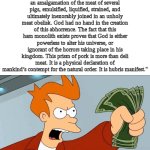 idk vro, I just wanted to make a meme about this text post | "Ma’am, that is an eleven pound whole slab of deli ham. It has no bones, fat, or connective tissue.  It is an amalgamation of the meat of several pigs, emulsified, liquified, strained, and ultimately inexorably joined in an unholy meat obelisk. God had no hand in the creation of this abhorrence. The fact that this ham monolith exists proves that God is either powerless to alter his universe, or ignorant of the horrors taking place in his kingdom. This prism of pork is more than deli meat. It is a physical declaration of mankind’s contempt for the natural order. It is hubris manifest."; SHUT UP AND TAKE MY MONEY!!!!! | image tagged in shut up and take my money fry,maam that is an eleven pound whole slab of deli ham | made w/ Imgflip meme maker