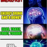 FOOD FOR THOUGHT | SKIPPING BREAKFAST; ENERGY DRINK AND A DONUT; EGGS, TOAST, FRUIT, YOGURT; FOOD...
.....FOR THOUGHT | image tagged in memes,expanding brain,nutrition,educational,information | made w/ Imgflip meme maker