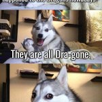 Hihihi. | Do you Guys know what happened to the Dragons nowadays? They are all Dra-gone. | image tagged in memes,bad pun dog,dragon | made w/ Imgflip meme maker