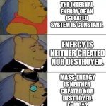 First Law of Thermodynamics | THE INTERNAL ENERGY OF AN ISOLATED SYSTEM IS CONSTANT. ENERGY IS NEITHER CREATED NOR DESTROYED. MASS-ENERGY
IS NEITHER 
CREATED NOR 
DESTROYED.
E=MC^2 | image tagged in fancy pooh,first law,pchem,mass-energy | made w/ Imgflip meme maker