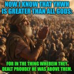 Jethro congratulates Moses | NOW I KNOW THAT YHWH IS GREATER THAN ALL GODS:; FOR IN THE THING WHEREIN THEY DEALT PROUDLY HE WAS ABOVE THEM. | image tagged in jethro,congratulates moses,god's acknowledged,exodus | made w/ Imgflip meme maker