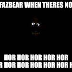 true tho | FREDDY FAZBEAR WHEN THERES NO POWER:; HOR HOR HOR HOR HOR HOR HOR HOR HOR HOR HOR HOR | image tagged in freddy fazbear at the dark,you have no power here,freddy fazbear | made w/ Imgflip meme maker