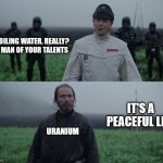 a man of your talent | BOILING WATER, REALLY? A MAN OF YOUR TALENTS; IT'S A PEACEFUL LIFE; URANIUM | image tagged in a man of your talent | made w/ Imgflip meme maker