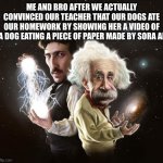 WE DID IT | ME AND BRO AFTER WE ACTUALLY CONVINCED OUR TEACHER THAT OUR DOGS ATE OUR HOMEWORK BY SHOWING HER A VIDEO OF A DOG EATING A PIECE OF PAPER MADE BY SORA AI | image tagged in nikola tesla albert einstein | made w/ Imgflip meme maker