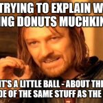 true story | ME TRYING TO EXPLAIN WHAT DUNKING DONUTS MUCHKINS ARE; "IT'S A LITTLE BALL - ABOUT THIS BIG - MADE OF THE SAME STUFF AS THE DONUTS" | image tagged in memes,one does not simply | made w/ Imgflip meme maker