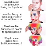 This year's Superbowl in a nutshell be like: | Support racism for Bad Bunny during the Superbowl; Have Bad Bunny be the main performer of the halftime show; Also have Bad Bunny force people to speak spanish; Why do some people hate Bad Bunny so much? | image tagged in memes,clown applying makeup,bad bunny,superbowl,nfl,funny | made w/ Imgflip meme maker