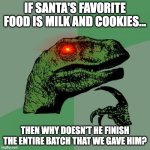 Oh it's because he needs room for everyone in the world's cookies. Or maybe he isn't real. | IF SANTA'S FAVORITE FOOD IS MILK AND COOKIES... THEN WHY DOESN'T HE FINISH THE ENTIRE BATCH THAT WE GAVE HIM? | image tagged in memes,philosoraptor,santa claus,milk,cookies,christmas | made w/ Imgflip meme maker