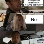 Rock asks about the Superbowl Halftime Show | Did you watch the Superbowl Halftime Show featuring Bad Bunny? No. | image tagged in memes,the rock driving,superbowl,halftime,2026 | made w/ Imgflip meme maker