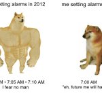 Future me | me setting alarms in 2012; me setting alarms now; 7:00 AM • 7:05 AM • 7:10 AM
I fear no man; 7:00 AM
"eh, future me will handle it" | image tagged in memes,buff doge vs cheems | made w/ Imgflip meme maker