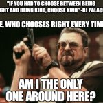:) | "IF YOU HAD TO CHOOSE BETWEEN BEING RIGHT AND BEING KIND, CHOOSE KIND" -RJ PALACIO; ME, WHO CHOOSES RIGHT EVERY TIME:; AM I THE ONLY ONE AROUND HERE? | image tagged in memes,am i the only one around here,wonder,funny,right,kind | made w/ Imgflip meme maker