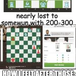 first img, i played white, second i played black | me: has 1200 elo
opponent(has 2100):; nearly lost to somewun with 200-300; HOW I FELT AFTER THOSE: | image tagged in sans shrug blue eye,chess,whe i'm in a competition and my opponent is | made w/ Imgflip meme maker