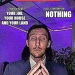 i receive you receive | NOTHING; YOUR JOB, YOUR HOUSE AND YOUR LAND | image tagged in i receive you receive | made w/ Imgflip meme maker