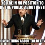 Ricky Gervais, serving up the truth. | YOU’RE IN NO POSITION TO LECTURE THE PUBLIC ABOUT ANYTHING…; YOU KNOW NOTHING ABOUT THE REAL WORLD. | image tagged in ricky gervais golden globes | made w/ Imgflip meme maker