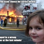 Exam meme | Me during exam: choose the correct answer; *Changed to a wrong answer at the last minute* | image tagged in memes,disaster girl,exams,study,funny memes | made w/ Imgflip meme maker