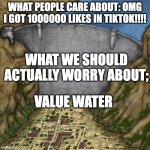 water | WHAT PEOPLE CARE ABOUT: OMG I GOT 1000000 LIKES IN TIKTOK!!!! WHAT WE SHOULD ACTUALLY WORRY ABOUT;; VALUE WATER | image tagged in water dam meme | made w/ Imgflip meme maker