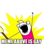 The meme above is officially gay | MEME ABOVE IS GAY | image tagged in memes,x all the y,gay,gae,funny,lol | made w/ Imgflip meme maker