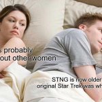 The real realization | He's probably thinking about other women; STNG is now older than the original Star Trek was when I was a kid | image tagged in memes,i bet he's thinking about other women | made w/ Imgflip meme maker