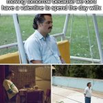 Gonna throw on some sad music and mindlessly grind games all day (and play my friend in a game of basketball, only thing tmrw) | How we (yes we) are gonna be moving tomorrow because we dont have a valentine to spend the day with: | image tagged in memes,sad pablo escobar,sad,valentine's day,relatable,year after year | made w/ Imgflip meme maker
