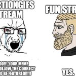 POV: You try submit something in a stream | REACTIONGIFS STREAM; FUN STREAM; YES. NOOOOO!!! YOUR MEME DOESN'T FOLLOW THE CORRECT RULES TO BE FEATURED!!!!! | image tagged in soyboy vs yes chad,streams,relatable,memes | made w/ Imgflip meme maker