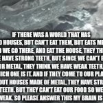my brain just gives me this stupid ideas all the time ARGGG | IF THERE WAS A WORLD THAT HAS FOOD HOUSES, BUT CAN'T EAT THEM, BUT EATS METAL, AND WE GO THERE, AND EAT THE HOUSE, THEY THINK WE HAVE STRONG TEETH. BUT SINCE WE CAN'T EAT THEIR METAL, THEY THINK WE HAVE WEAK TEETH. SO WHICH ONE IS IT. AND IF THEY COME TO OUR PLANT, EAT OUT HOUSES MADE OF METAL, THEY HAVE STRONG TEETH. BUT THEY CAN'T EAT OUR FOOD SO WE THINK THEIR WEAK. SO PLEASE ANSWER THIS MY BRAIN IS GOING CRAZY | image tagged in gifs,fah,big brain,i think | made w/ Imgflip video-to-gif maker