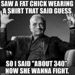 Saw a fat chick wearing a shirt that said GUESS | SAW A FAT CHICK WEARING A SHIRT THAT SAID GUESS; SO I SAID "ABOUT 340".
NOW SHE WANNA FIGHT. | image tagged in absolute cinema,funny,guess,fat,fight,weight | made w/ Imgflip meme maker