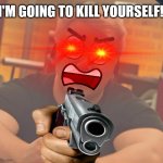 I'M GOING TO KILL YOURSELF!!
