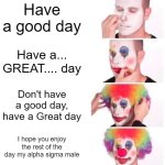 Flick7 please comment I love your memes (Sorry i cant comment but I want you to) | Have a good day; Have a... GREAT.... day; Don't have a good day, have a Great day; I hope you enjoy the rest of the day my alpha sigma male | image tagged in memes,clown applying makeup | made w/ Imgflip meme maker