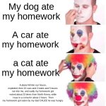 Teacher belived the last one... | My dog ate my homework; A car ate my homework; a cat ate my homework; A plane fell into our house, exploded, then 10 cars and 2 trains and 5 buses ran into me, and sadly my homework got nuked about 23 times from North Korea, while I was in a coma for about 2 hours. Then my homework got eaten by my dad CAUZE he was hungry | image tagged in memes,clown applying makeup | made w/ Imgflip meme maker