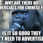 Hmm.... | WHY ARE THERE NO COMMERCIALS FOR CHINESE FOOD? IS IT SO GOOD THEY DON'T NEED TO ADVERTISE IT? | image tagged in deep thoughts,monkey,monke,thinking | made w/ Imgflip meme maker