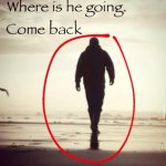 where is he going. come back