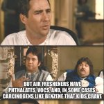 Idiocracy air fresheners | I'M PRETTY SURE THAT IF WE JUST CLEANED THE CAT'S LITTER BOX MORE THAN ONCE PER MONTH WE WOULDN'T NEED 10 AIR FRESHENERS IN THE HOUSE; BUT AIR FRESHENERS HAVE PHTHALATES, VOCS, AND, IN SOME CASES, CARCINOGENS LIKE BENZENE THAT KIDS CRAVE | image tagged in idiocracy brawndo has what plants crave it's got electrolytes,funny,memes,meme,health,healthy | made w/ Imgflip meme maker
