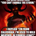 And then the devil said | THE DEVIL WHISPERED "YOU CAN'T HANDLE THE STORM."; I REPLIED "I'M FROM CALIFORNIA, I'M USED TO MILD WEATHER, OF COURSE I CAN'T." | image tagged in and then the devil said | made w/ Imgflip meme maker