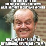 Jack Nicholson Crazy Hair | THREE TIME A WEEK I GO OUT AND VACUUM MY DRIVEWAY WEARING TIGHT SHORTS AND NO SHIRT; JUST TO MAKE SURE THE NEIGHBORS NEVER TALK TO ME | image tagged in jack nicholson crazy hair | made w/ Imgflip meme maker