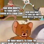 Be prepared for anything | DAD WHO WANTS TO TURN EMPTY ROOM INTO A MAN CAVE; MOM WHO WANTS TO TURN THE EMPTY ROOM INTO A YOGA ROOM; ME WHO WANTS TO TURN THE EMPTY ROOM INTO AN APOCALYPSE SHELTER | image tagged in tom and spike fighting,memes,funny,tom and jerry | made w/ Imgflip meme maker