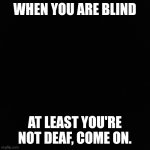 nothing | WHEN YOU ARE BLIND; AT LEAST YOU'RE NOT DEAF, COME ON. | image tagged in nothing | made w/ Imgflip meme maker