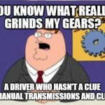 Find It or Grind it! | A DRIVER WHO HASN'T A CLUE ABOUT MANUAL TRANSMISSIONS AND CLUTCHES! | image tagged in you know what really grinds my gears | made w/ Imgflip meme maker