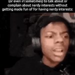 . | how it genuinely feels trying to find a place on the internet
 (or even irl sometimes) to talk about or complain about nerdy interests without getting made fun of for having nerdy interests: | image tagged in gifs,memes | made w/ Imgflip video-to-gif maker
