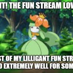 Lilligant in the fun stream. | LILLIGANT! THE FUN STREAM LOVES YOU! MOST OF MY LILLIGANT FUN STREAM MEMES DO EXTREMELY WELL FOR SOME REASON | image tagged in lilligant happy,pokemon,fun | made w/ Imgflip meme maker