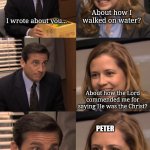 John and Peter | JOHN; PETER; About how I walked on water? I wrote about you... About how the Lord commended me for saying He was the Christ? PETER; about how you came second in the race to the grave | image tagged in pam and michael,bible,christian memes | made w/ Imgflip meme maker