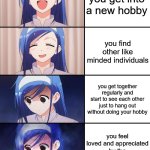 true story | you get into a new hobby; you find other like minded individuals; you get together regularly and start to see each other just to hang out without doing your hobby; you feel loved and appreciated by the people in your life | image tagged in happiness to despair,anime,relatable,relatable memes | made w/ Imgflip meme maker